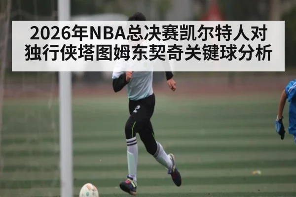 2026年NBA总决赛凯尔特人对独行侠塔图姆东契奇关键球分析 | kaiyun
