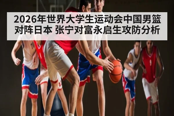 2026年世界大学生运动会中国男篮对阵日本 张宁对富永启生攻防分析（kaiyun）